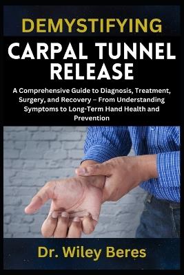 Demystifying Carpal Tunnel Release: A Comprehensive Guide to Diagnosis, Treatment, Surgery, and Recovery - From Understanding Symptoms to Long-Term Hand Health and Prevention - Wiley Beres - cover