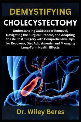 Demystifying Cholecystectomy: Understanding Gallbladder Removal, Navigating the Surgical Process, and Adapting to Life Post-Surgery with Comprehensive Tips for Recovery, Diet Adjustments, and Managing Long-Term Health Effects - Wiley Beres - cover