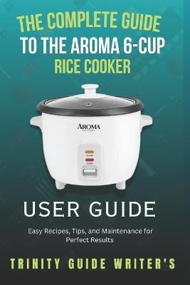 The Complete Guide to the Aroma 6-Cup Rice Cooker: Easy Recipes, Tips, and Maintenance for Perfect Results - Trinity Guide Writers - cover