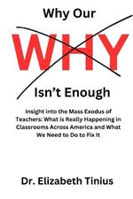 Why Our Why Isn't Enough: Insight into the Mass Exodus of Teachers: What is Really Happening in Classrooms Across America and What We Need to Do to Fix It