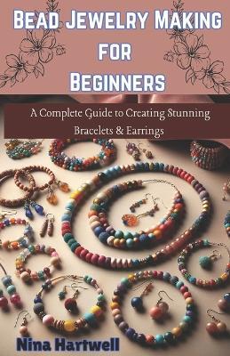 Bead Jewelry Making for Beginners: A Complete Guide to Creating Stunning Bracelets & Earrings - Nina Hartwell - cover