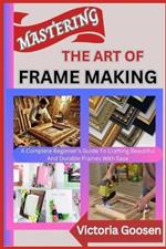 Mastering the Art of Frame Making: A Complete Beginner's Guide To Crafting Beautiful And Durable Frames With Ease