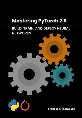 Mastering PyTorch 2.6: Build, Train, and Deploy Neural Networks - Frances F Thompson - cover