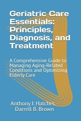 Geriatric Care Essentials: Principles, Diagnosis, and Treatment: A Comprehensive Guide to Managing Aging-Related Conditions and Optimizing Elderly Care - Darrell B Brown,Anthony J Hatcher - cover