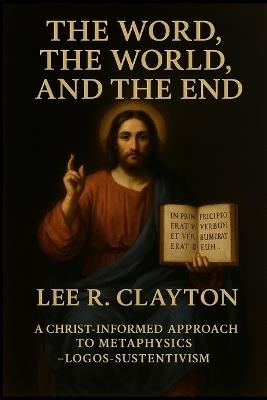 The Word, the World, and the End: A Christ-Informed Approach to Metaphysics - Logos-Sustentivism - Lee R Clayton - cover