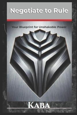 Negotiate to Rule: Your Blueprint for Unshakable Power - Kaba - cover