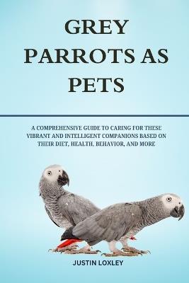 Grey Parrots as Pets: A Comprehensive Guide to Caring for These Vibrant and Intelligent Companions Based on Their Diet, Health, Behavior, and More - Justin Loxley - cover
