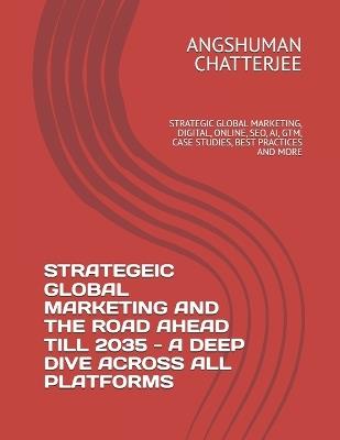 Strategeic Global Marketing and the Road Ahead Till 2035 - A Deep Dive Across All Platforms: Strategic Global Marketing, Digital, Online, Seo, Ai, Gtm, Case Studies, Best Practices and More - Angshuman Chatterjee - cover