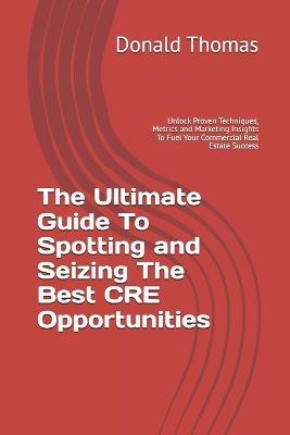 The Ultimate Guide To Spotting and Seizing The Best CRE Opportunities: Unlock Proven Techniques, Metrics and Marketing Insights To Fuel Your Commercial Real Estate Success - Donald Thomas - cover