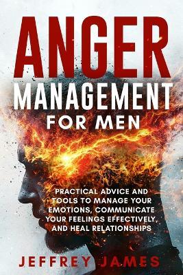 Anger Management For Men: Practical Advice and Tools to Manage Your Emotions, Communicate Your Feelings Effectively, and Heal Relationships - Jeffrey James - cover