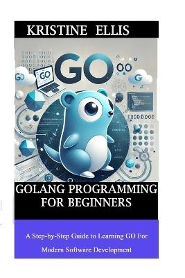 GoLang Programming For Beginners: A Step-by-Step Guide To Learning Go For Modern Software Development - Kristine Ellis - cover