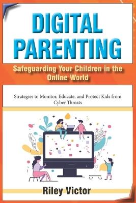 Digital Parenting: Safeguarding Your Children in the Online World: Strategies to Monitor, Educate, and Protect Kids from Cyber Threats - Riley Victor - cover