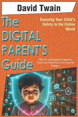 The Digital Parent's Guide: Ensuring Your Child's Safety in the Online World: Effective Techniques to Supervise, Teach, and Shield Kids from Internet Dangers - David Twain - cover