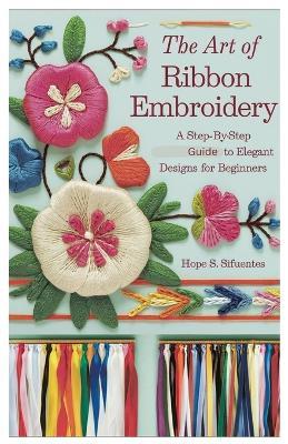 The Art of Ribbon Embroidery: A Step-by-Step Guide to Elegant Designs for Beginners - Hope S Sifuentes - cover