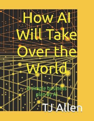 How AI Will Take Over the World: A simple business plan by AI - Tj Allen - cover