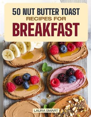50 Nut Butter Toast Recipes for Breakfast: Discover Almond, Peanut & Cashew Butter Variations, Homemade Spreads & Snack Ideas for a Perfect Morning Kickstart! - Laura Smart - cover