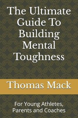 The Ultimate Guide To Building Mental Toughness: For Young Athletes, Parents and Coaches - Thomas Mack - cover
