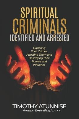 Spiritual Criminals Identified & Arrested: Exposing their crimes, arresting them, and destroying their powers and influence - Timothy Atunnise - cover