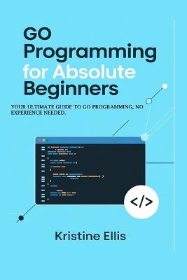 Go Programming For Absolute Beginners: Your Ultimate Guide To Go Programming, No Experience Needed - Kristine Ellis - cover