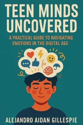 Teen Minds Uncovered: Practical Guide to Navigating Emotions in the Digital Age - Alejandro Aidan Gillespie - cover