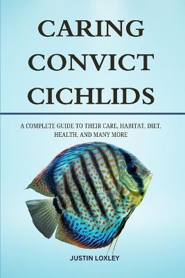 Caring Convict Cichlids: A Complete Guide to Their Care, Habitat, Diet, Health, and Many More - Justin Loxley - cover