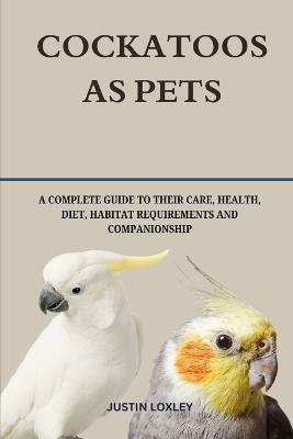 Cockatoos as Pets: A Complete Guide to Their Care, Health, Diet, Habitat Requirements and Companionship - Justin Loxley - cover