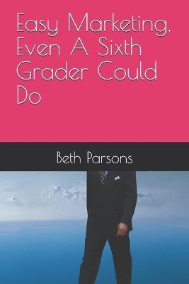 Easy Marketing, Even A Sixth Grader Could Do - Beth Parsons - cover