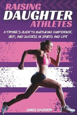 Raising Daughter Athletes: A Father's Guide to Nurturing Confidence, Grit and Success in Sports and Life - James Calderon - cover