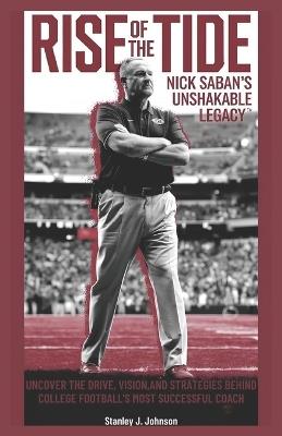 Rise of the Tide: Nick Saban's Unshakable Legacy: Uncover the Drive, Vision, and Strategies Behind College Football's Most Successful Coach - Stanley J Johnson - cover