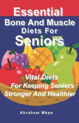 Essential Bone And Muscle Diets For Seniors: Vital Diets For Keeping Seniors Stronger And Healthier - Abraham Mkpe - cover