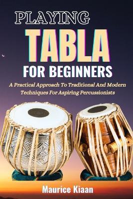 Playing Tabla for Beginners: A Practical Approach To Traditional And Modern Techniques For Aspiring Percussionists - Maurice Kiaan - cover