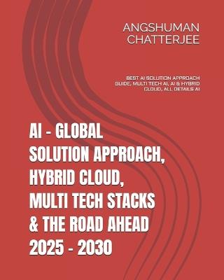AI - Global Solution Approach, Hybrid Cloud, Multi Tech Stacks & the Road Ahead 2025 - 2030: Best AI Solution Approach Guide, Multi Tech Ai(artificial Intelligence), AI & Hybrid Cloud, All Details AI - Angshuman Chatterjee - cover