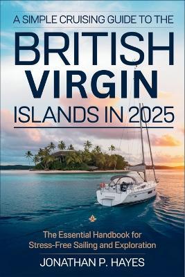 A Simple Cruising Guide to the British Virgin Islands in 2025: The Essential Handbook for Stress-Free Sailing and Exploration - Jonathan P Hayes - cover