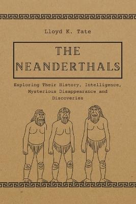 The Neanderthals: Exploring Their History, Intelligence, Mysterious Disappearance and Discoveries - Lloyd K Tate - cover