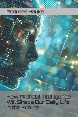 How Artificial Intelligence Will Shape Our Daily Life in the Future - Andreas Hauke - cover