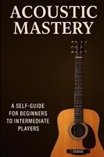 Acoustic Mastery: A BEGGINER TO INTERMEDIATE GUIDE to PLAYING GUITAR