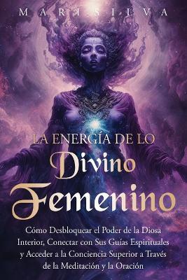 La energía de lo divino femenino: Cómo desbloquear el poder de la diosa interior, conectar con sus guías espirituales y acceder a la conciencia superior a través de la meditación y la oración - Mari Silva - cover