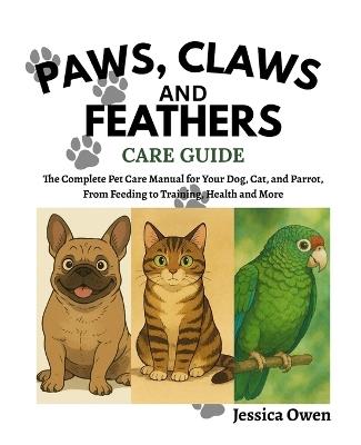 Paws, claws, and feathers Care guide: The Complete Pet Care Manual for Your Dog, Cat, and Parrot, From Feeding to Training, Health and More - Jessica Owen - cover