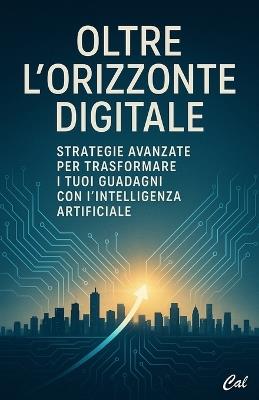 Oltre l'Orizzonte Digitale: Strategie Avanzate per Trasformare i Tuoi Guadagni con l'Intelligenza Artificiale - Cal - cover