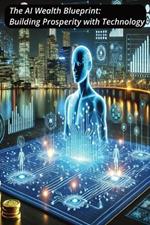 The AI Wealth Blueprint: Building Prosperity with Technology: Unlocking Financial Success Through Intelligent Automation and AI Innovations