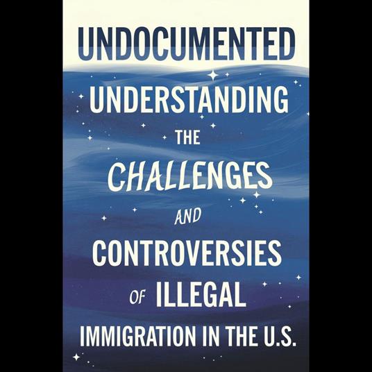 Undocumented: Understanding The Challenges And Controversies Of Illegal Immigration In The U.S.
