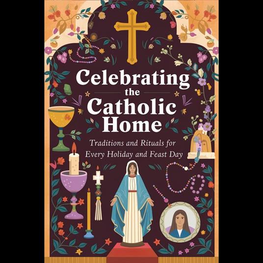 Celebrating the Catholic Home: Traditions and Rituals for Every Holiday and Feast Day