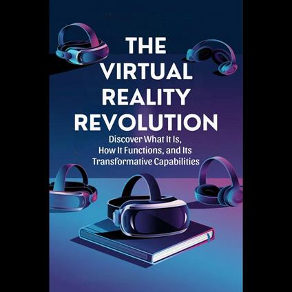 Virtual Reality Revolution, The: Discover What It Is, How It Functions, and Its Transformative Capabilities