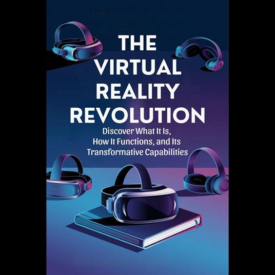 Virtual Reality Revolution, The: Discover What It Is, How It Functions, and Its Transformative Capabilities