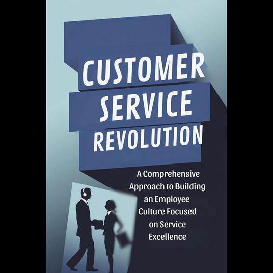 Customer Service Revolution: A Comprehensive Approach to Building an Employee Culture Focused on Service Excellence