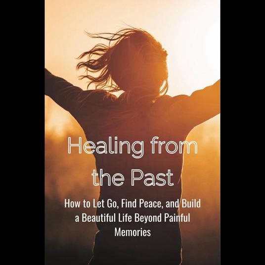 Healing from the Past: How to Let Go, Find Peace, and Build a Beautiful Life Beyond Painful Memories