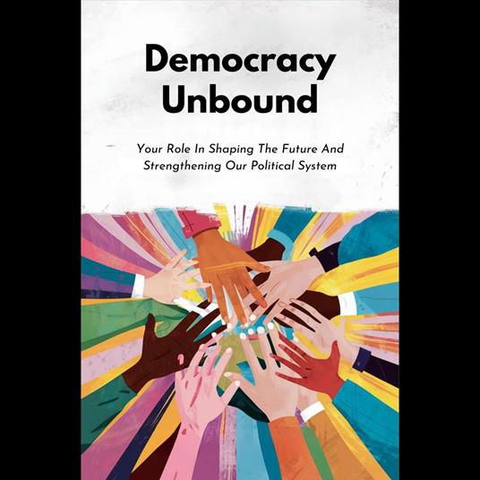 Democracy Unbound: Your Role In Shaping The Future And Strengthening Our Political System