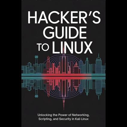 Hacker's Guide to Linux: Unlocking the Power of Networking, Scripting, and Security in Kali Linux