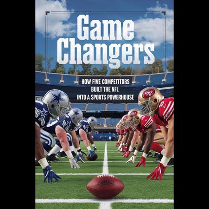 Game Changers: How Five Competitors Built the NFL into a Sports Powerhouse