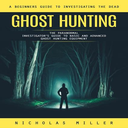 Ghost Hunting: A Beginners Guide to Investigating the Dead (The Paranormal Investigator's Guide to Basic and Advanced Ghost Hunting Equipment)